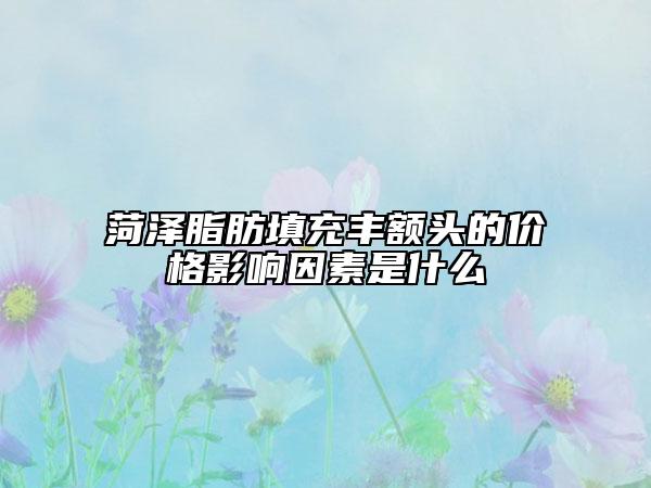 菏泽脂肪填充丰额头的价格影响因素是什么