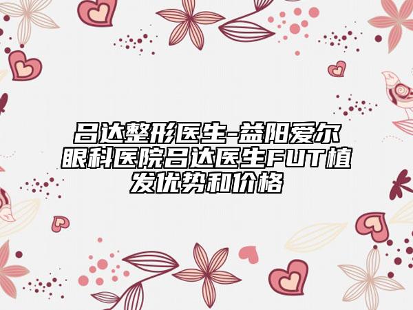 吕达整形医生-益阳爱尔眼科医院吕达医生FUT植发优势和价格