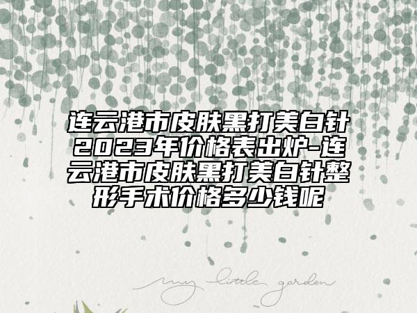 连云港市皮肤黑打美白针2023年价格表出炉-连云港市皮肤黑打美白针整形手术价格多少钱呢