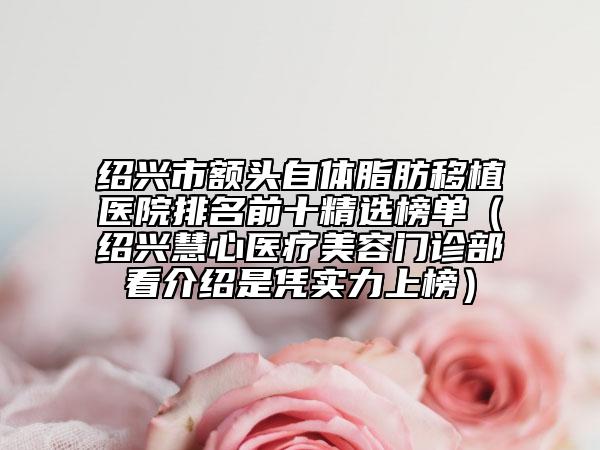 绍兴市额头自体脂肪移植医院排名前十精选榜单（绍兴慧心医疗美容门诊部看介绍是凭实力上榜）