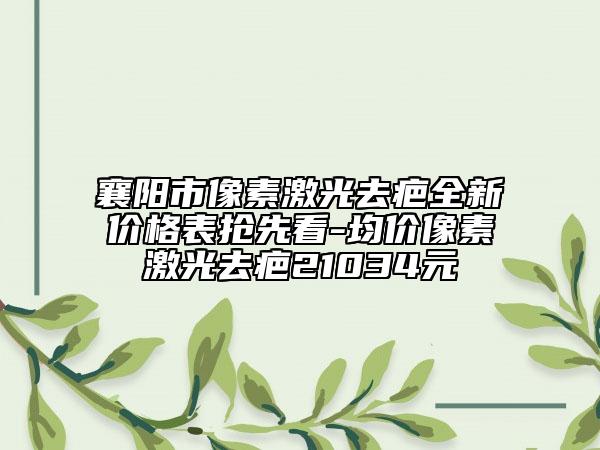 襄阳市像素激光去疤全新价格表抢先看-均价像素激光去疤21034元