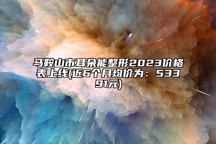 马鞍山市耳朵能整形2023价格表上线(近6个月均价为：53391元)