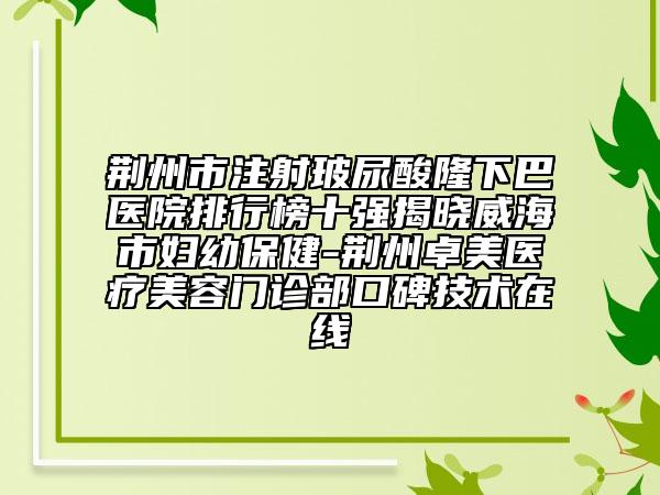 荆州市注射玻尿酸隆下巴医院排行榜十强揭晓威海市妇幼保健-荆州卓美医疗美容门诊部口碑技术在线