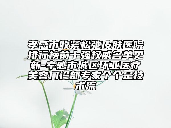 孝感市收紧松弛皮肤医院排行榜前十强权威名单更新-孝感市城区环亚医疗美容门诊部专家个个是技术流