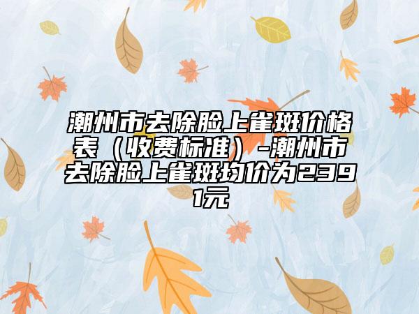 潮州市去除脸上雀斑价格表（收费标准）-潮州市去除脸上雀斑均价为2391元