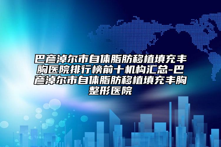 巴彦淖尔市自体脂肪移植填充丰胸医院排行榜前十机构汇总-巴彦淖尔市自体脂肪移植填充丰胸整形医院