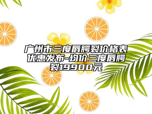 广州市三度唇腭裂价格表优惠发布-均价三度唇腭裂19900元