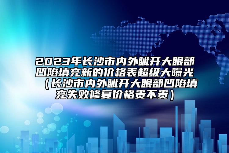 2023年长沙市内外眦开大眼部凹陷填充新的价格表超级大曝光（长沙市内外眦开大眼部凹陷填充失败修复价格贵不贵）