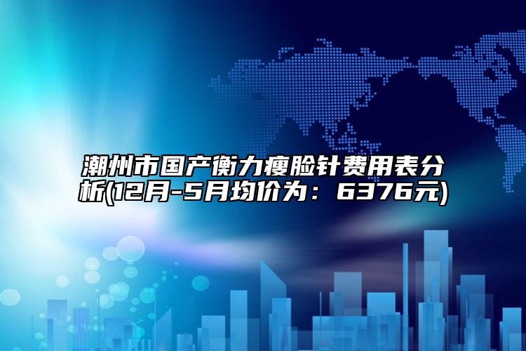 潮州市国产衡力瘦脸针费用表分析(12月-5月均价为：6376元)