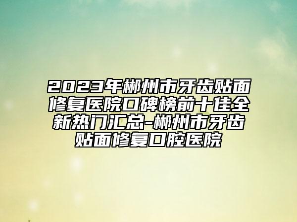 2023年郴州市牙齿贴面修复医院口碑榜前十佳全新热门汇总-郴州市牙齿贴面修复口腔医院