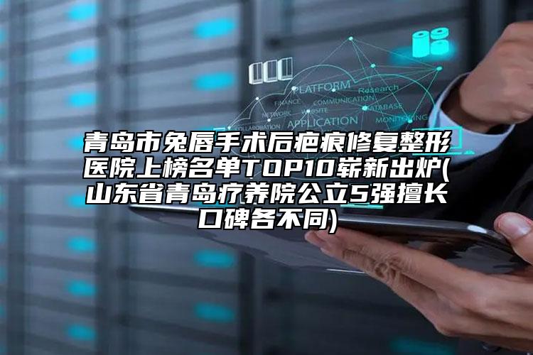 青岛市兔唇手术后疤痕修复整形医院上榜名单TOP10崭新出炉(山东省青岛疗养院公立5强擅长口碑各不同)