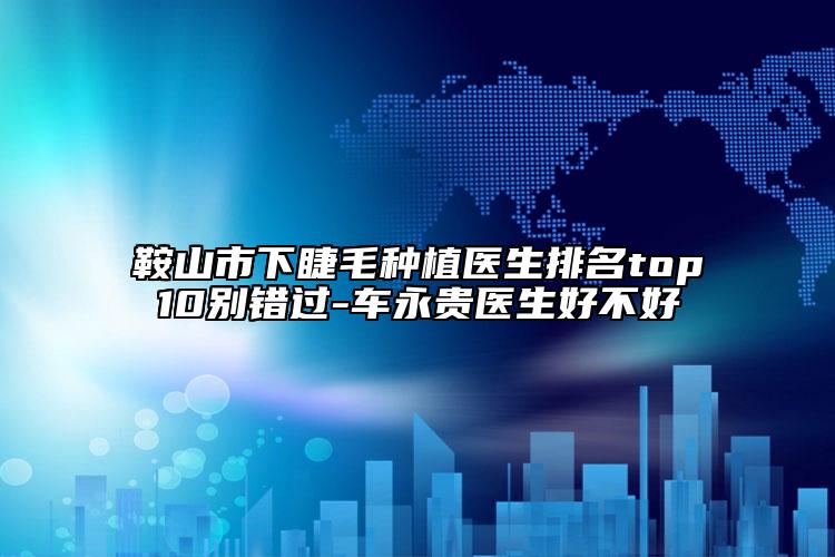 鞍山市下睫毛种植医生排名top10别错过-车永贵医生好不好