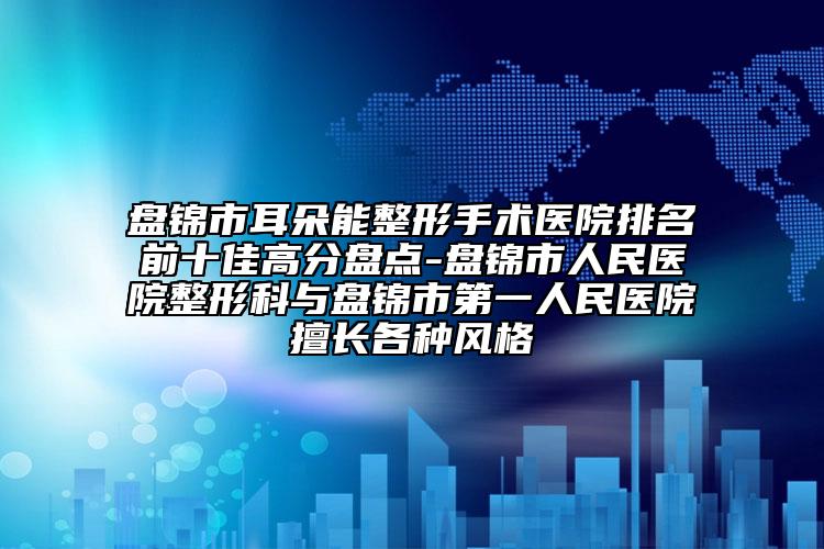 盘锦市耳朵能整形手术医院排名前十佳高分盘点-盘锦市人民医院整形科与盘锦市第一人民医院擅长各种风格