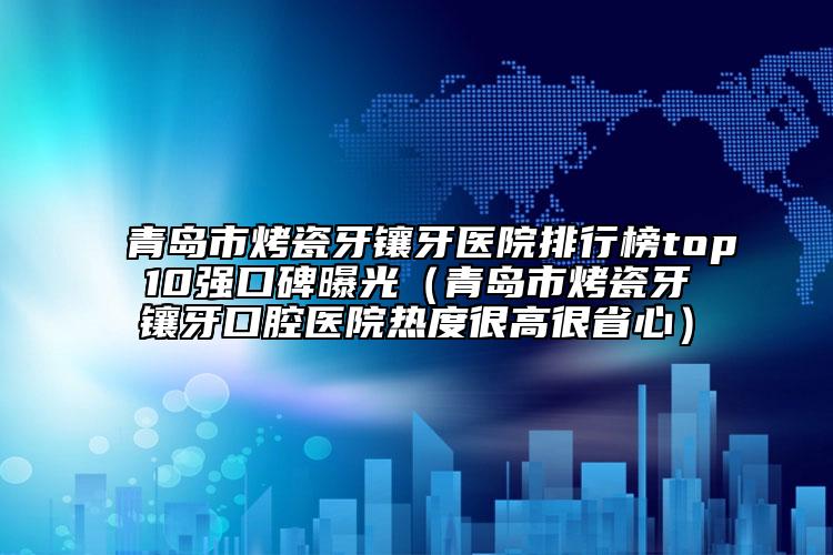 青岛市烤瓷牙镶牙医院排行榜top10强口碑曝光（青岛市烤瓷牙镶牙口腔医院热度很高很省心）