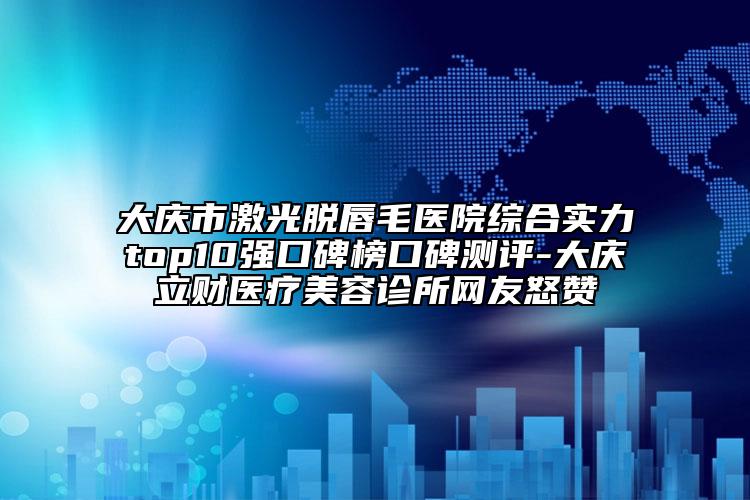 大庆市激光脱唇毛医院综合实力top10强口碑榜口碑测评-大庆立财医疗美容诊所网友怒赞