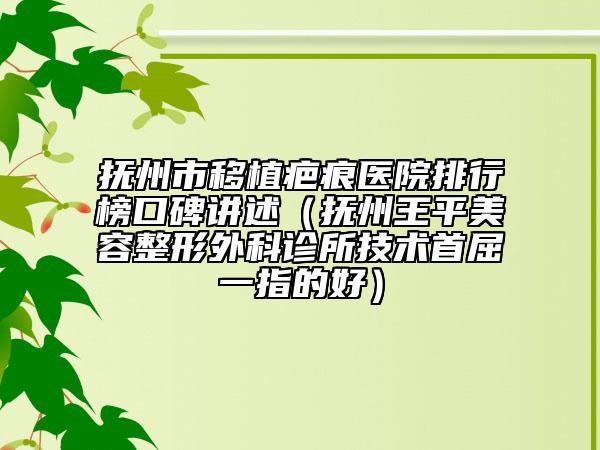 抚州市移植疤痕医院排行榜口碑讲述（抚州王平美容整形外科诊所技术首屈一指的好）