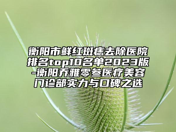 衡阳市鲜红斑痣去除医院排名top10名单2023版-衡阳乔雅零叁医疗美容门诊部实力与口碑之选