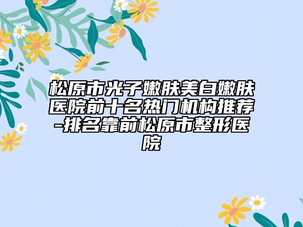 松原市光子嫩肤美白嫩肤医院前十名热门机构推荐-排名靠前松原市整形医院
