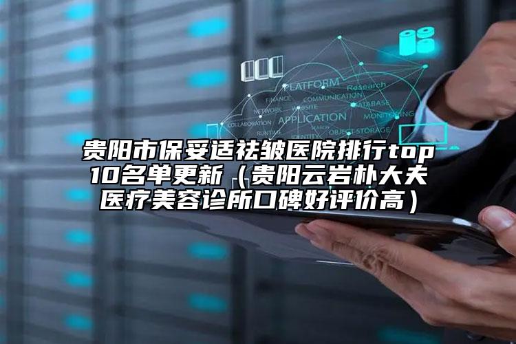 贵阳市保妥适祛皱医院排行top10名单更新（贵阳云岩朴大夫医疗美容诊所口碑好评价高）