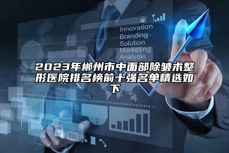 2023年郴州市中面部除皱术整形医院排名榜前十强名单精选如下