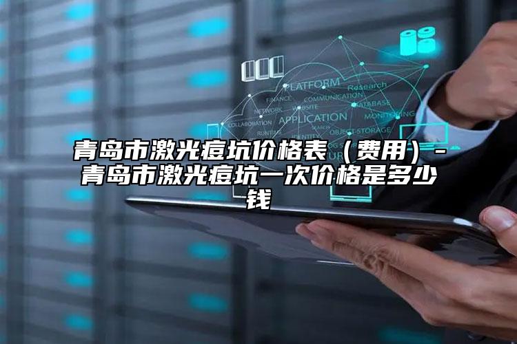 青岛市激光痘坑价格表（费用）-青岛市激光痘坑一次价格是多少钱