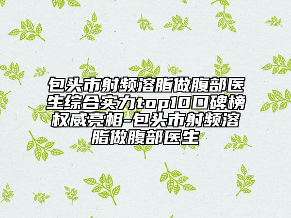 包头市射频溶脂做腹部医生综合实力top10口碑榜权威亮相-包头市射频溶脂做腹部医生