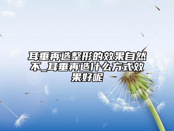 耳垂再造整形的效果自然不_耳垂再造什么方式效果好呢