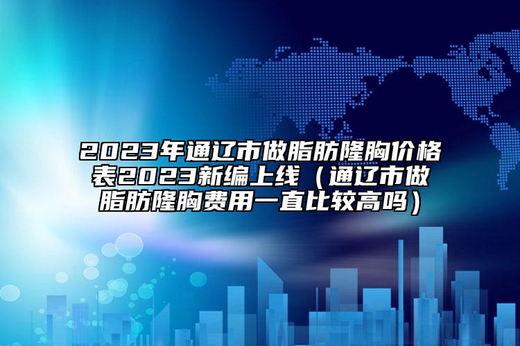 2023年通辽市做脂肪隆胸价格表2023新编上线（通辽市做脂肪隆胸费用一直比较高吗）