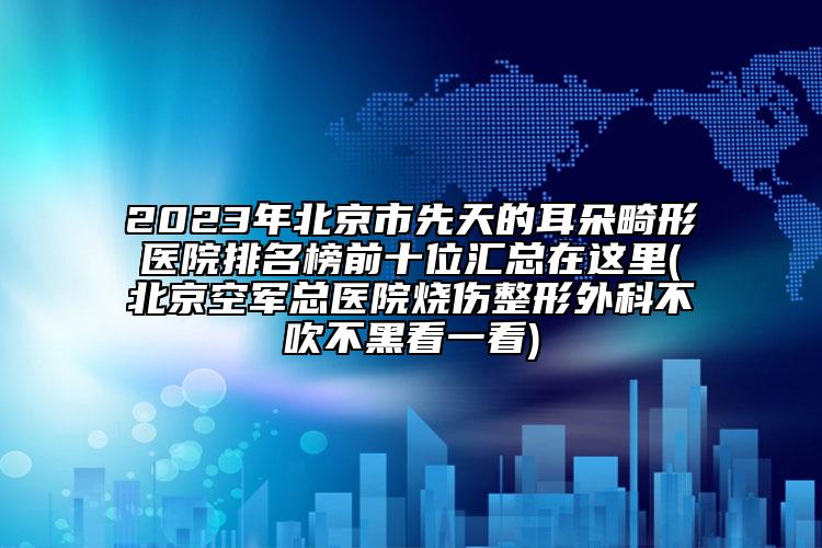 2023年北京市先天的耳朵畸形医院排名榜前十位汇总在这里(北京空军总医院烧伤整形外科不吹不黑看一看)