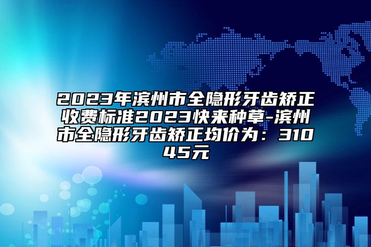 2023年滨州市全隐形牙齿矫正收费标准2023快来种草-滨州市全隐形牙齿矫正均价为：31045元