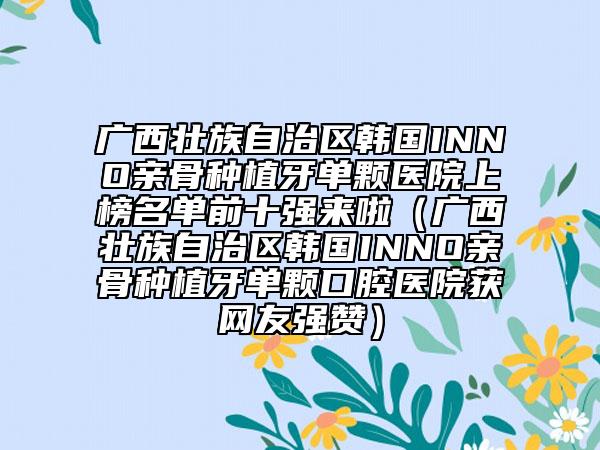 广西壮族自治区韩国INNO亲骨种植牙单颗医院上榜名单前十强来啦（广西壮族自治区韩国INNO亲骨种植牙单颗口腔医院获网友强赞）