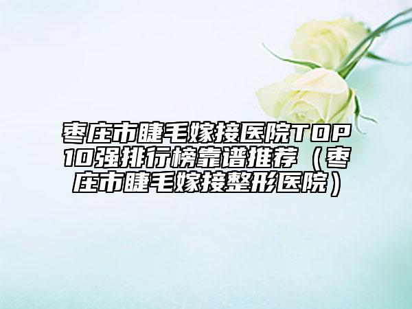 枣庄市睫毛嫁接医院TOP10强排行榜靠谱推荐（枣庄市睫毛嫁接整形医院）
