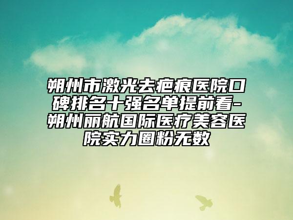 朔州市激光去疤痕医院口碑排名十强名单提前看-朔州丽航国际医疗美容医院实力圈粉无数