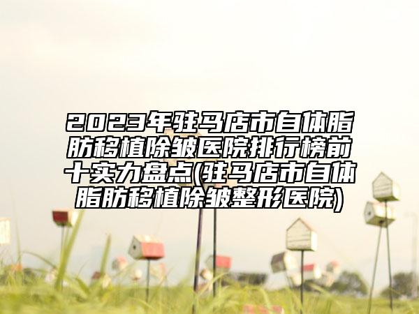 2023年驻马店市自体脂肪移植除皱医院排行榜前十实力盘点(驻马店市自体脂肪移植除皱整形医院)