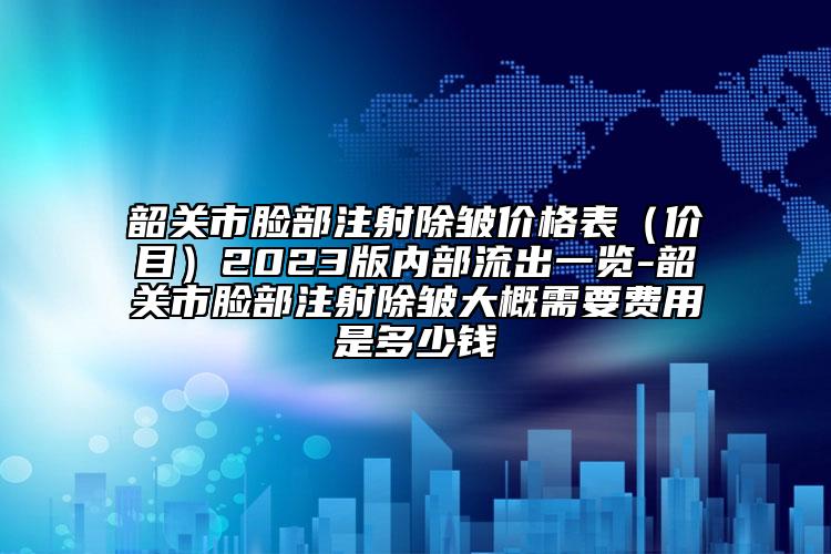 韶关市脸部注射除皱价格表（价目）2023版内部流出一览-韶关市脸部注射除皱大概需要费用是多少钱