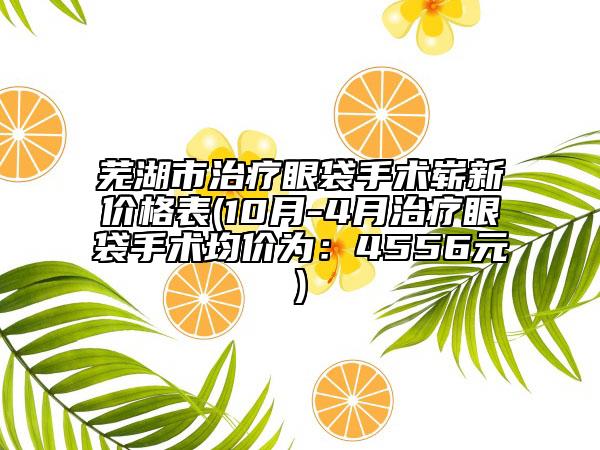 芜湖市治疗眼袋手术崭新价格表(10月-4月治疗眼袋手术均价为：4556元)