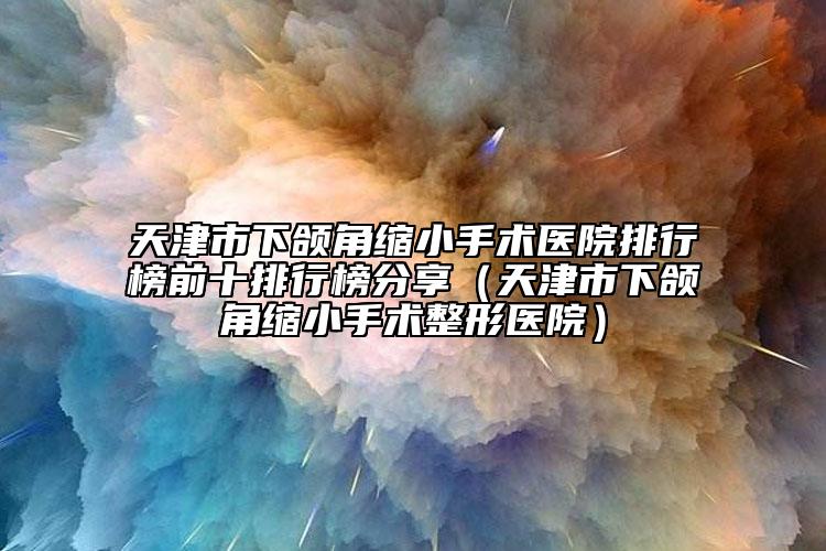 天津市下颌角缩小手术医院排行榜前十排行榜分享（天津市下颌角缩小手术整形医院）
