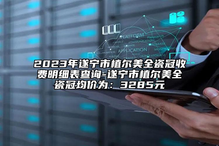 2023年遂宁市植尔美全瓷冠收费明细表查询-遂宁市植尔美全瓷冠均价为：3285元