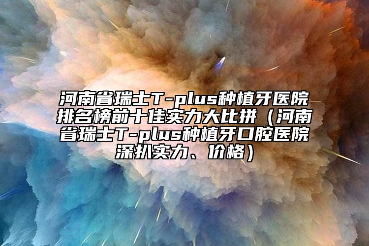 河南省瑞士T-plus种植牙医院排名榜前十佳实力大比拼（河南省瑞士T-plus种植牙口腔医院深扒实力、价格）