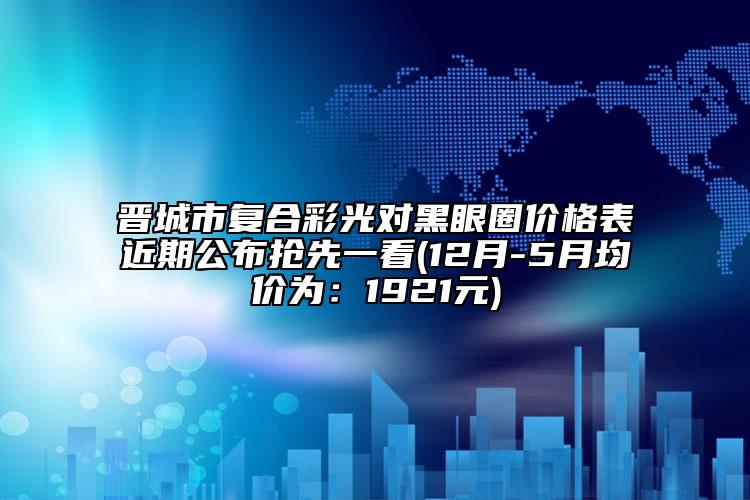 晋城市复合彩光对黑眼圈价格表近期公布抢先一看(12月-5月均价为：1921元)