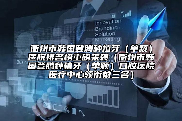 衢州市韩国登腾种植牙（单颗）医院排名榜重磅来袭（衢州市韩国登腾种植牙（单颗）口腔医院医疗中心领衔前三名）