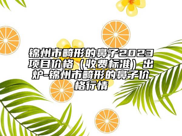 锦州市畸形的鼻子2023项目价格（收费标准）出炉-锦州市畸形的鼻子价格行情