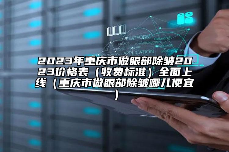 2023年重庆市做眼部除皱2023价格表（收费标准）全面上线（重庆市做眼部除皱哪儿便宜）