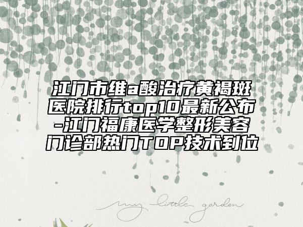 江门市维a酸治疗黄褐斑医院排行top10最新公布-江门福康医学整形美容门诊部热门TOP技术到位