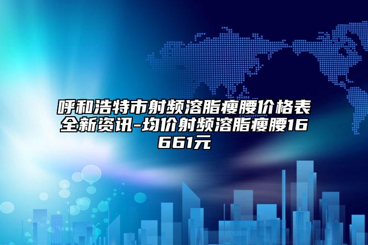 呼和浩特市射频溶脂瘦腰价格表全新资讯-均价射频溶脂瘦腰16661元