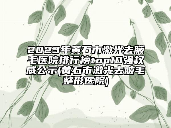 2023年黄石市激光去腋毛医院排行榜top10强权威公示(黄石市激光去腋毛整形医院)