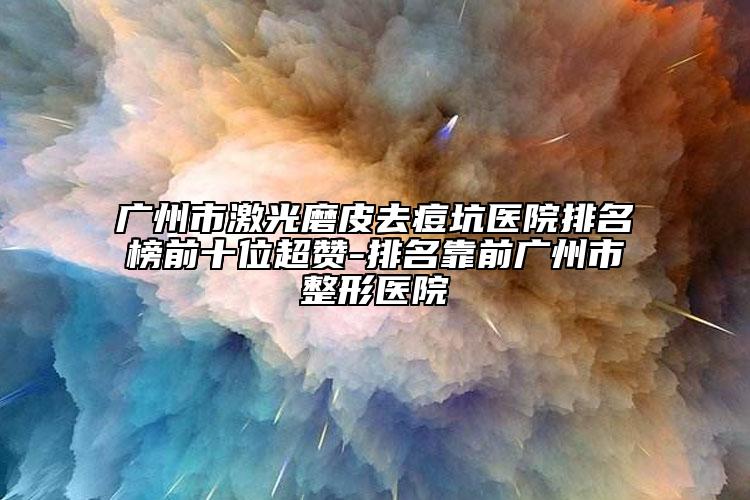 广州市激光磨皮去痘坑医院排名榜前十位超赞-排名靠前广州市整形医院