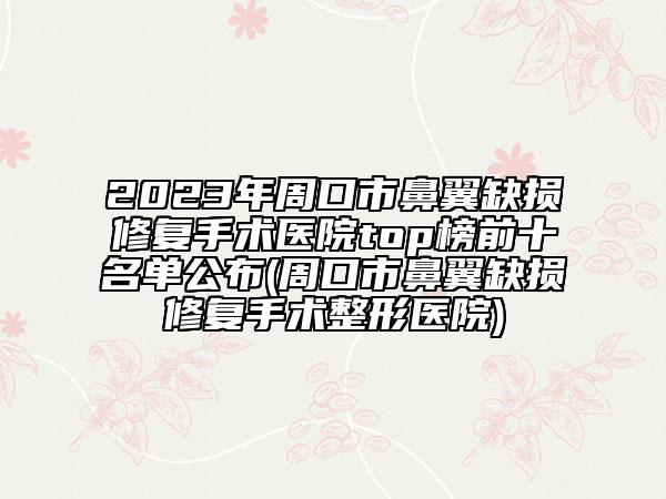 2023年周口市鼻翼缺损修复手术医院top榜前十名单公布(周口市鼻翼缺损修复手术整形医院)