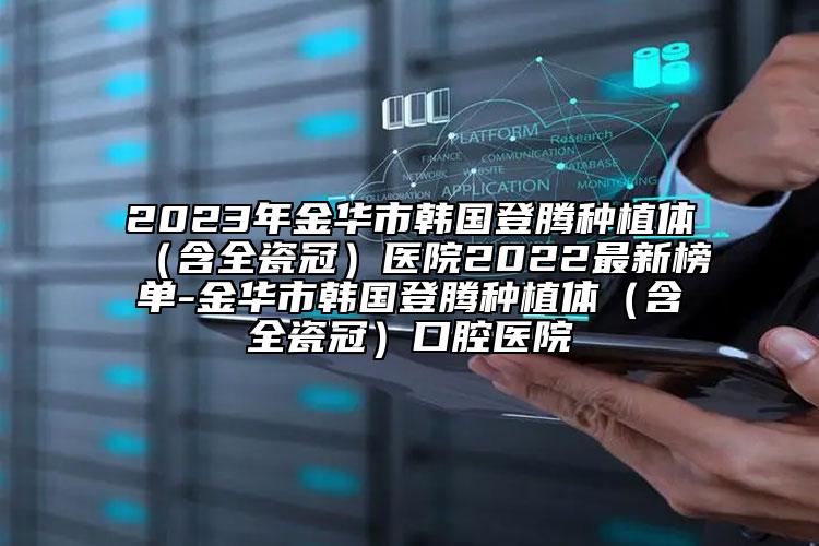 2023年金华市韩国登腾种植体（含全瓷冠）医院2022最新榜单-金华市韩国登腾种植体（含全瓷冠）口腔医院