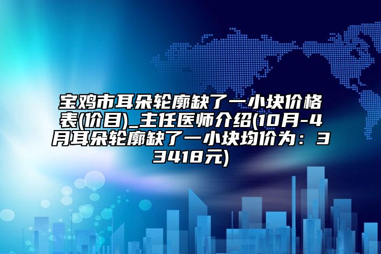 宝鸡市耳朵轮廓缺了一小块价格表(价目)_主任医师介绍(10月-4月耳朵轮廓缺了一小块均价为：33418元)